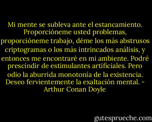 Mi mente se subleva ante el estancamiento. Proporcióneme usted problemas, proporcióneme trabajo, déme los más abstrusos criptogramas o los más intrincados análisis, y entonces me encontraré en mi ambiente. Podré prescindir de estimulantes artificiales. Pero odio la aburrida monotonía de la existencia. Deseo fervientemente la exaltación mental. - Arthur Conan Doyle
