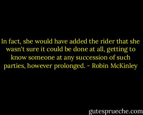 In fact, she would have added the rider that she wasn't sure it could be done at all, getting to know someone at any succession of such parties, however prolonged. - Robin McKinley