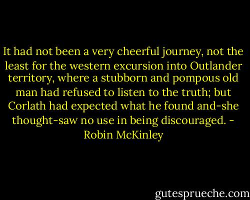 It had not been a very cheerful journey, not the least for the western excursion into Outlander territory, where a stubborn and pompous old man had refused to listen to the truth; but Corlath had expected what he found and-she thought-saw no use in being discouraged. - Robin McKinley