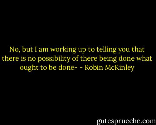 No, but I am working up to telling you that there is no possibility of there being done what ought to be done- - Robin McKinley