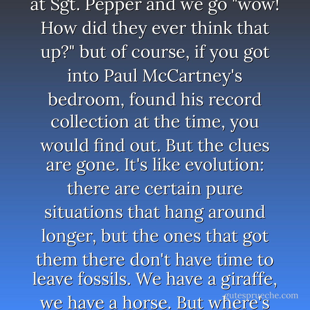 Time often is forgiving and dismissive of the influences, because they recede. We look at Sgt. Pepper and we go "wow! How did they ever think that up?" but of course, if you got into Paul McCartney's bedroom, found his record collection at the time, you would find out. But the clues are gone. It's like evolution: there are certain pure situations that hang around longer, but the ones that got them there don't have time to leave fossils. We have a giraffe, we have a horse. But where's the horse with the long neck? The link species disappear. - Michka Assayas