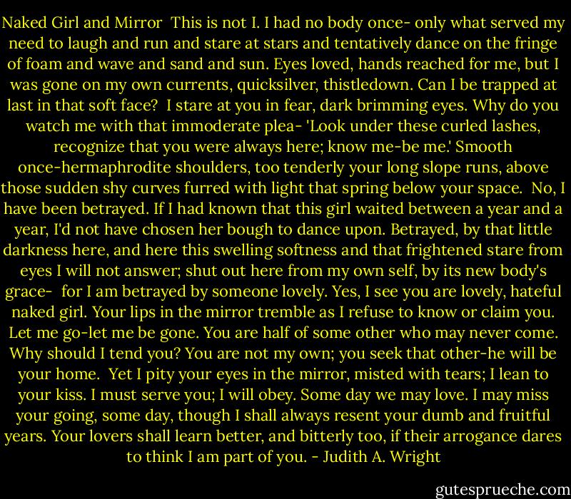 Naked Girl and Mirror<br /><br />This is not I. I had no body once-<br />only what served my need to laugh and run<br />and stare at stars and tentatively dance<br />on the fringe of foam and wave and sand and sun.<br />Eyes loved, hands reached for me, but I was gone<br />on my own currents, quicksilver, thistledown.<br />Can I be trapped at last in that soft face?<br /><br />I stare at you in fear, dark brimming eyes.<br />Why do you watch me with that immoderate plea-<br />'Look under these curled lashes, recognize<br />that you were always here; know me-be me.'<br />Smooth once-hermaphrodite shoulders, too tenderly<br />your long slope runs, above those sudden shy<br />curves furred with light that spring below your space.<br /><br />No, I have been betrayed. If I had known<br />that this girl waited between a year and a year,<br />I'd not have chosen her bough to dance upon.<br />Betrayed, by that little darkness here, and here<br />this swelling softness and that frightened stare<br />from eyes I will not answer; shut out here<br />from my own self, by its new body's grace-<br /><br />for I am betrayed by someone lovely. Yes,<br />I see you are lovely, hateful naked girl.<br />Your lips in the mirror tremble as I refuse<br />to know or claim you. Let me go-let me be gone.<br />You are half of some other who may never come.<br />Why should I tend you? You are not my own;<br />you seek that other-he will be your home.<br /><br />Yet I pity your eyes in the mirror, misted with tears;<br />I lean to your kiss. I must serve you; I will obey.<br />Some day we may love. I may miss your going, some day,<br />though I shall always resent your dumb and fruitful years.<br />Your lovers shall learn better, and bitterly too,<br />if their arrogance dares to think I am part of you. - Judith A. Wright