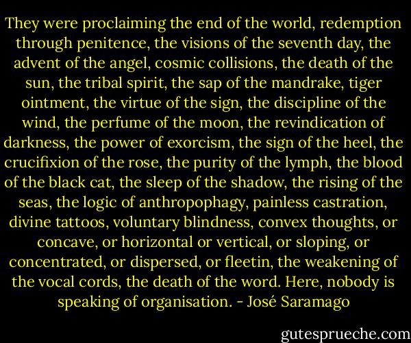 They were proclaiming the end of the world, redemption through penitence, the visions of the seventh day, the advent of the angel, cosmic collisions, the death of the sun, the tribal spirit, the sap of the mandrake, tiger ointment, the virtue of the sign, the discipline of the wind, the perfume of the moon, the revindication of darkness, the power of exorcism, the sign of the heel, the crucifixion of the rose, the purity of the lymph, the blood of the black cat, the sleep of the shadow, the rising of the seas, the logic of anthropophagy, painless castration, divine tattoos, voluntary blindness, convex thoughts, or concave, or horizontal or vertical, or sloping, or concentrated, or dispersed, or fleetin, the weakening of the vocal cords, the death of the word. Here, nobody is speaking of organisation. - José Saramago