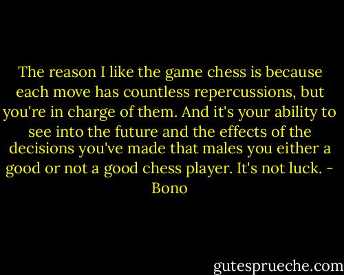The reason I like the game chess is because each move has countless repercussions, but you're in charge of them. And it's your ability to see into the future and the effects of the decisions you've made that males you either a good or not a good chess player. It's not luck. - Bono