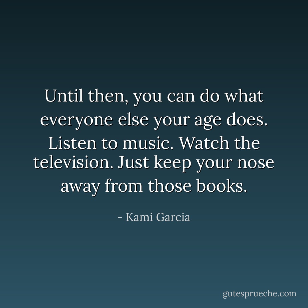 Until then, you can do what everyone else your age does. Listen to music. Watch the television. Just keep your nose away from those books. - Kami Garcia