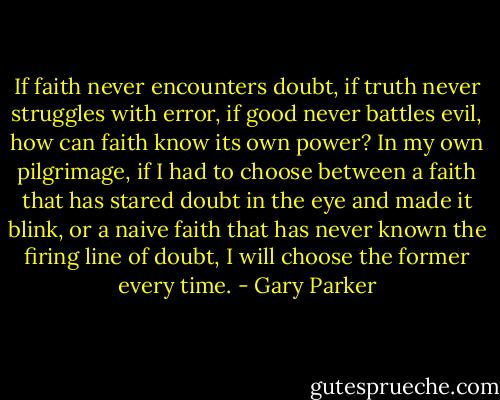 If faith never encounters doubt, if truth never struggles with error, if good never battles evil, how can faith know its own power? In my own pilgrimage, if I had to choose between a faith that has stared doubt in the eye and made it blink, or a naive faith that has never known the firing line of doubt, I will choose the former every time. - Gary Parker