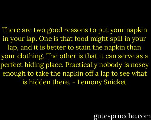 There are two good reasons to put your napkin in your lap. One is that food might spill in your lap, and it is better to stain the napkin than your clothing. The other is that it can serve as a perfect hiding place. Practically nobody is nosey enough to take the napkin off a lap to see what is hidden there. - Lemony Snicket
