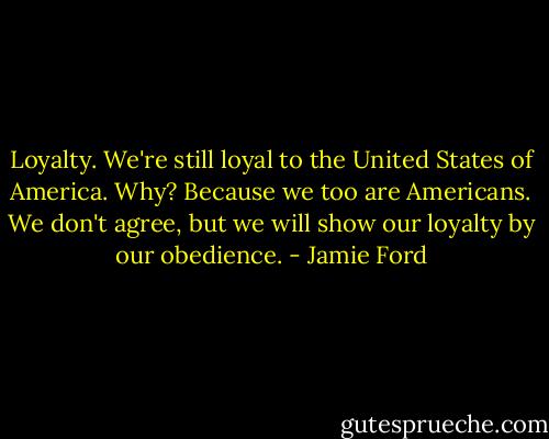 Loyalty. We're still loyal to the United States of America. Why? Because we too are Americans. We don't agree, but we will show our loyalty by our obedience. - Jamie Ford