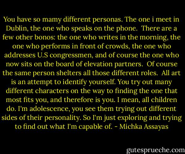You have so mamy different personas. The one i meet in Dublin, the one who speaks on the phone. <br />There are a few other bonos: the one who writes in the morning, the one who performs in front of crowds, the one who addresses U.S congressmen, and of course the one who now sits on the board of elevation partners. <br />Of course the same person shelters all those different roles.<br /><br />All art is an attempt to identify yourself. You try out many different characters on the way to finding the one that most fits you, and therefore is you. I mean, all children do. I'm adolescence, you see them trying out different sides of their personality. So I'm just exploring and trying to find out what I'm capable of. - Michka Assayas