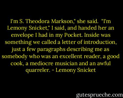 I'm S. Theodora Markson," she said.<br /><br />"I'm Lemony Snicket," I said, and handed her an envelope I had in my Pocket. Inside was something we called a letter of introduction, just a few paragraphs describing me as somebody who was an excellent reader, a good cook, a mediocre musician and an awful quarreler. - Lemony Snicket