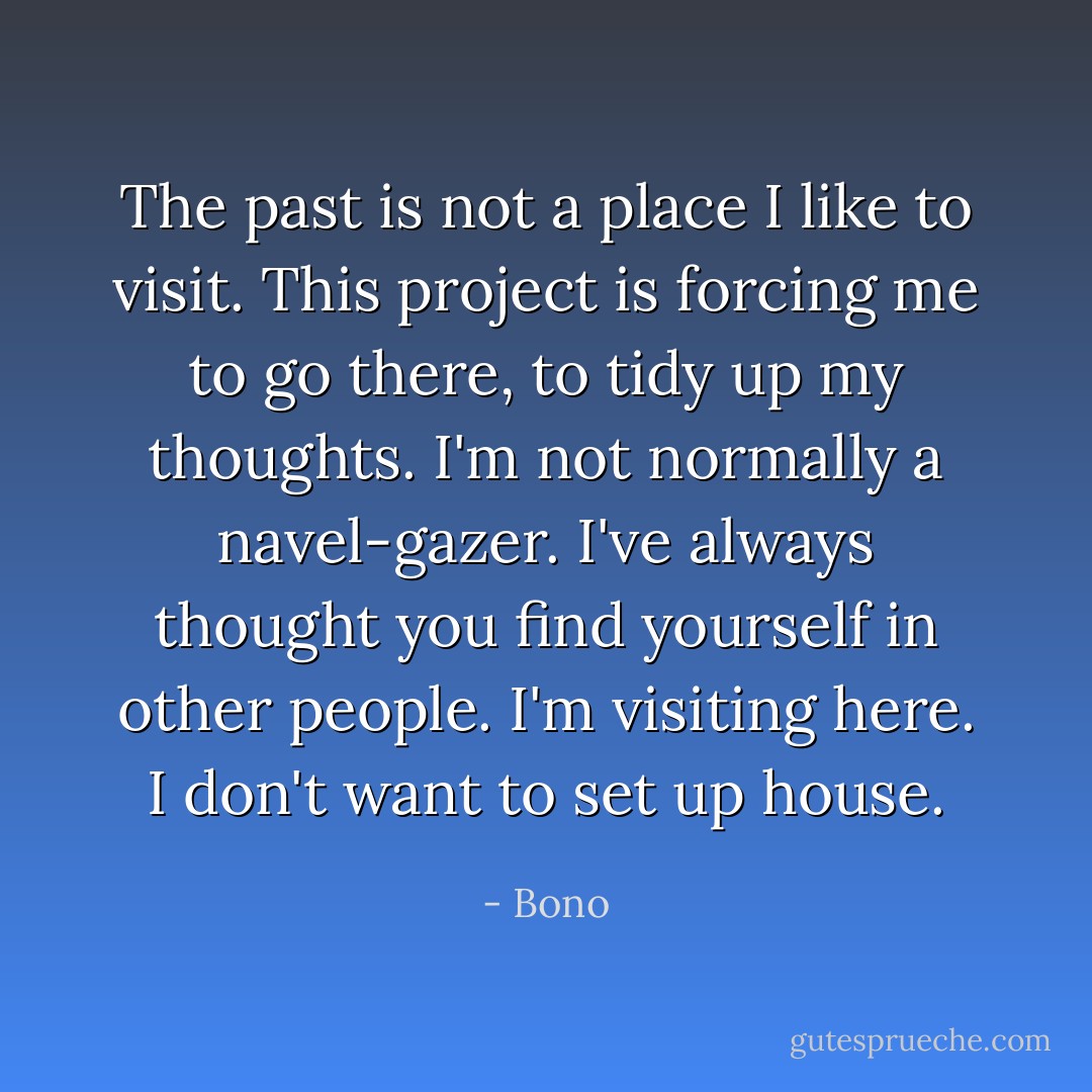 The past is not a place I like to visit. This project is forcing me to go there, to tidy up my thoughts. I'm not normally a navel-gazer. I've always thought you find yourself in other people. I'm visiting here. I don't want to set up house. - Bono