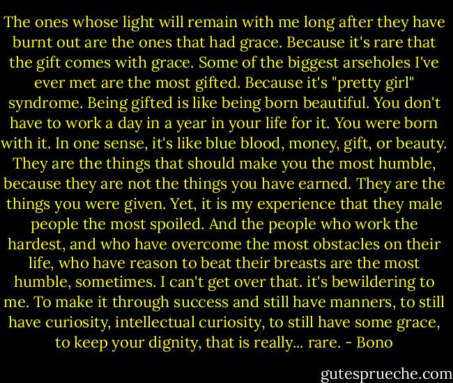 The ones whose light will remain with me long after they have burnt out are the ones that had grace. Because it's rare that the gift comes with grace. Some of the biggest arseholes I've ever met are the most gifted. Because it's "pretty girl" syndrome. Being gifted is like being born beautiful. You don't have to work a day in a year in your life for it. You were born with it. In one sense, it's like blue blood, money, gift, or beauty. They are the things that should make you the most humble, because they are not the things you have earned. They are the things you were given. Yet, it is my experience that they male people the most spoiled. And the people who work the hardest, and who have overcome the most obstacles on their life, who have reason to beat their breasts are the most humble, sometimes. I can't get over that. it's bewildering to me. To make it through success and still have manners, to still have curiosity, intellectual curiosity, to still have some grace, to keep your dignity, that is really... rare. - Bono
