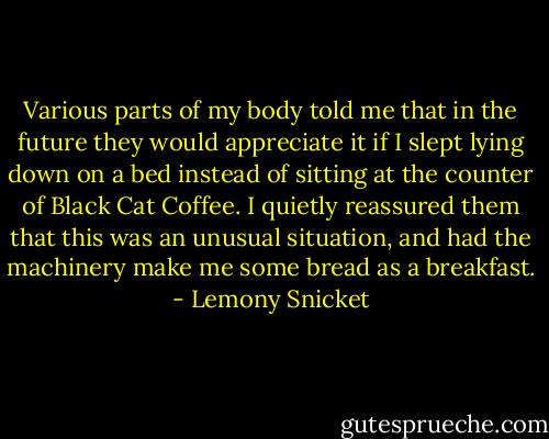 Various parts of my body told me that in the future they would appreciate it if I slept lying down on a bed instead of sitting at the counter of Black Cat Coffee. I quietly reassured them that this was an unusual situation, and had the machinery make me some bread as a breakfast. - Lemony Snicket