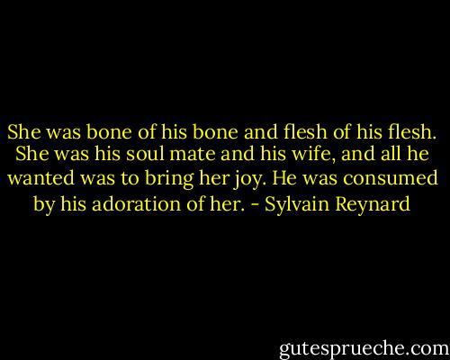 She was bone of his bone and flesh of his flesh. She was his soul mate and his wife, and all he wanted was to bring her joy. He was consumed by his adoration of her. - Sylvain Reynard
