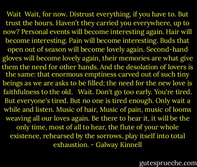 Wait<br /><br />Wait, for now.<br />Distrust everything, if you have to.<br />But trust the hours. Haven't they<br />carried you everywhere, up to now?<br />Personal events will become interesting again.<br />Hair will become interesting.<br />Pain will become interesting.<br />Buds that open out of season will become lovely again.<br />Second-hand gloves will become lovely again,<br />their memories are what give them<br />the need for other hands. And the desolation<br />of lovers is the same: that enormous emptiness<br />carved out of such tiny beings as we are<br />asks to be filled; the need<br />for the new love is faithfulness to the old.<br /> <br />Wait.<br />Don't go too early.<br />You're tired. But everyone's tired.<br />But no one is tired enough.<br />Only wait a while and listen.<br />Music of hair,<br />Music of pain,<br />music of looms weaving all our loves again.<br />Be there to hear it, it will be the only time,<br />most of all to hear,<br />the flute of your whole existence,<br />rehearsed by the sorrows, play itself into total exhaustion. - Galway Kinnell