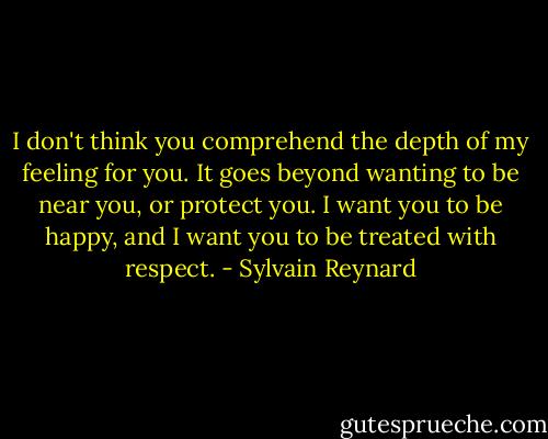 I don't think you comprehend the depth of my feeling for you. It goes beyond wanting to be near you, or protect you. I want you to be happy, and I want you to be treated with respect. - Sylvain Reynard