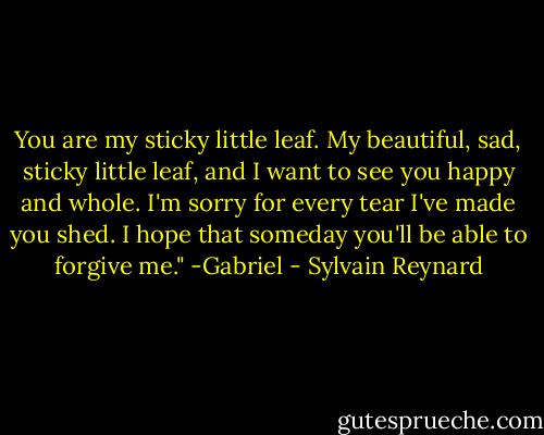 You are my sticky little leaf. My beautiful, sad, sticky little leaf, and I want to see you happy and whole. I'm sorry for every tear I've made you shed. I hope that someday you'll be able to forgive me." -Gabriel - Sylvain Reynard