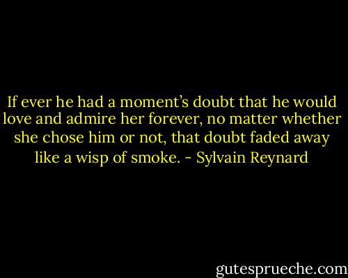 If ever he had a moment’s doubt that he would love and admire her forever, no matter whether she chose him or not, that doubt faded away like a wisp of smoke. - Sylvain Reynard