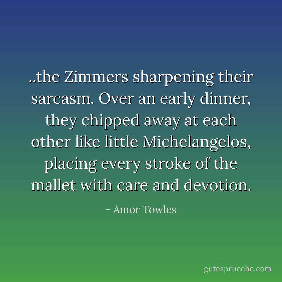 ..the Zimmers sharpening their sarcasm. Over an early dinner, they chipped away at each other like little Michelangelos, placing every stroke of the mallet with care and devotion. - Amor Towles