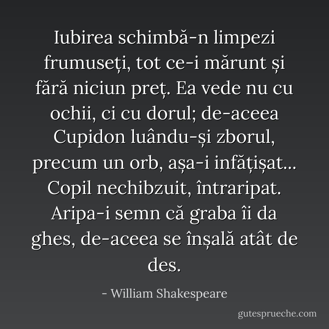 Iubirea schimbă-n limpezi frumuseți, tot ce-i mărunt și fără niciun preț. Ea vede nu cu ochii, ci cu dorul; de-aceea Cupidon luându-și zborul, precum un orb, așa-i infățișat... Copil nechibzuit, întraripat. Aripa-i semn că graba îi da ghes, de-aceea se înșală atât de des. - William Shakespeare