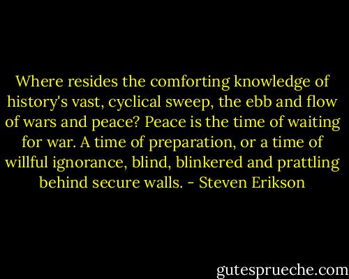 Where resides the comforting knowledge of history's vast, cyclical sweep, the ebb and flow of wars and peace? Peace is the time of waiting for war. A time of preparation, or a time of willful ignorance, blind, blinkered and prattling behind secure walls. - Steven Erikson