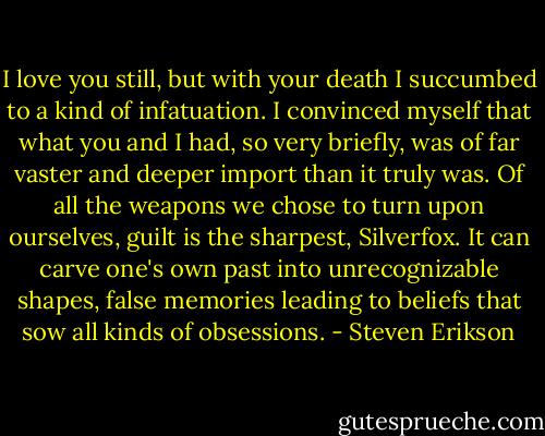 I love you still, but with your death I succumbed to a kind of infatuation. I convinced myself that what you and I had, so very briefly, was of far vaster and deeper import than it truly was. Of all the weapons we chose to turn upon ourselves, guilt is the sharpest, Silverfox. It can carve one's own past into unrecognizable shapes, false memories leading to beliefs that sow all kinds of obsessions. - Steven Erikson