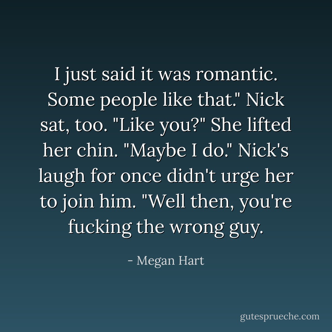 I just said it was romantic. Some people like that."<br />Nick sat, too. "Like you?"<br />She lifted her chin. "Maybe I do."<br />Nick's laugh for once didn't urge her to join him. "Well then, you're fucking the wrong guy. - Megan Hart