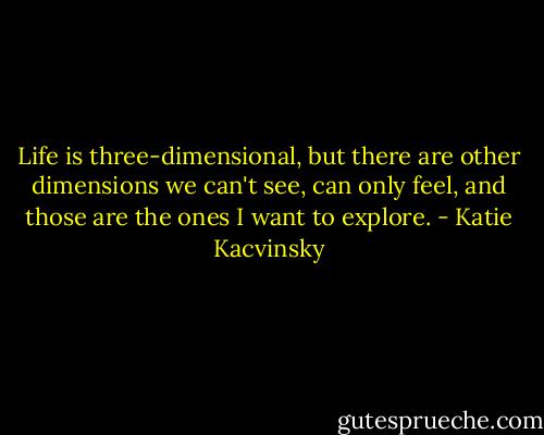 Life is three-dimensional, but there are other dimensions we can't see, can only feel, and those are the ones I want to explore. - Katie Kacvinsky
