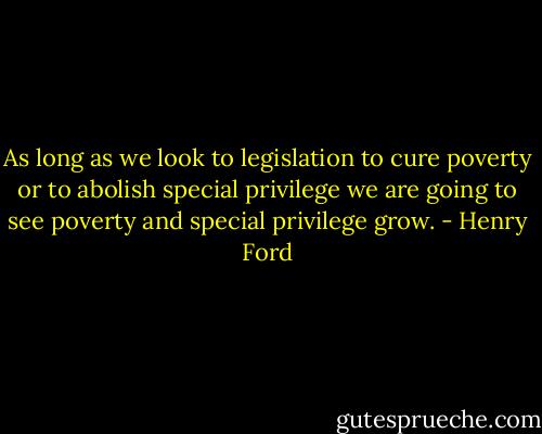 As long as we look to legislation to cure poverty or to abolish special privilege we are going to see poverty and special privilege grow. - Henry Ford