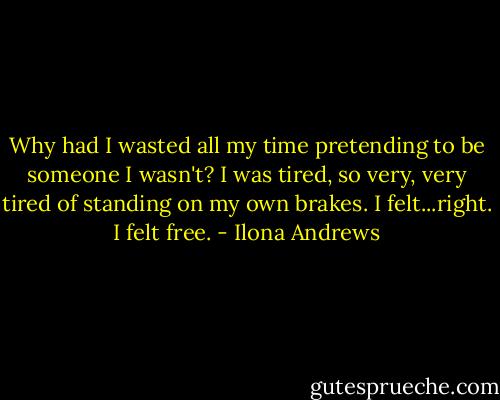 Why had I wasted all my time pretending to be someone I wasn't? I was tired, so very, very tired of standing on my own brakes. I felt...right. I felt free. - Ilona Andrews