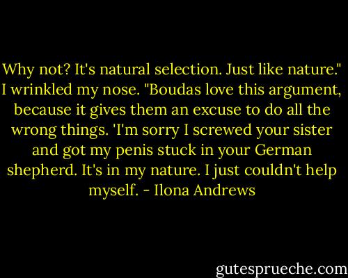 Why not? It's natural selection. Just like nature." I wrinkled my nose. "Boudas love this argument, because it gives them an excuse to do all the wrong things. 'I'm sorry I screwed your sister and got my penis stuck in your German shepherd. It's in my nature. I just couldn't help myself. - Ilona Andrews