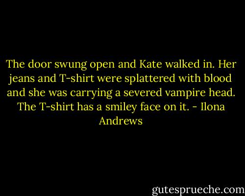 The door swung open and Kate walked in. Her jeans and T-shirt were splattered with blood and she was carrying a severed vampire head. The T-shirt has a smiley face on it. - Ilona Andrews