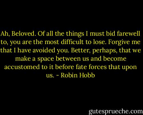 Ah, Beloved. Of all the things I must bid farewell to, you are the most difficult to lose. Forgive me that I have avoided you. Better, perhaps, that we make a space between us and become accustomed to it before fate forces that upon us. - Robin Hobb