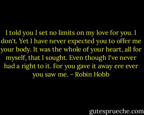 I told you I set no limits on my love for you. I don't. Yet I have never expected you to offer me your body. It was the whole of your heart, all for myself, that I sought. Even though I've never had a right to it. For you gave it away ere ever you saw me. - Robin Hobb