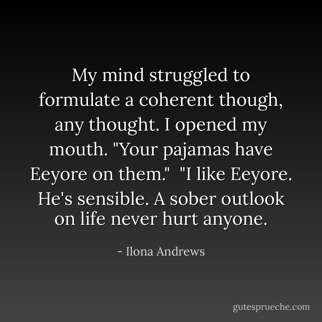 My mind struggled to formulate a coherent though, any thought. I opened my mouth. "Your pajamas have Eeyore on them."<br /><br />"I like Eeyore. He's sensible. A sober outlook on life never hurt anyone. - Ilona Andrews