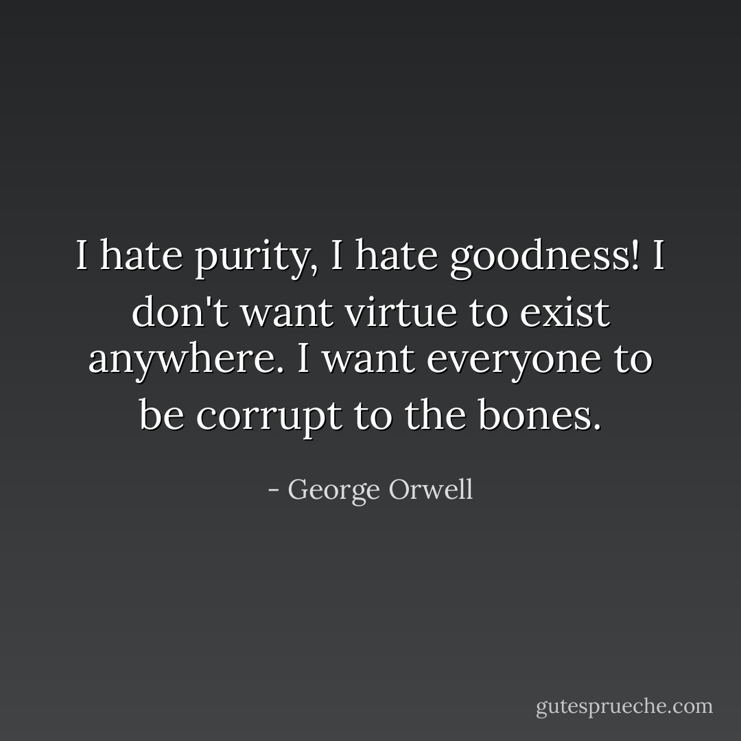 I hate purity, I hate goodness! I don't want virtue to exist anywhere. I want everyone to be corrupt to the bones. - George Orwell