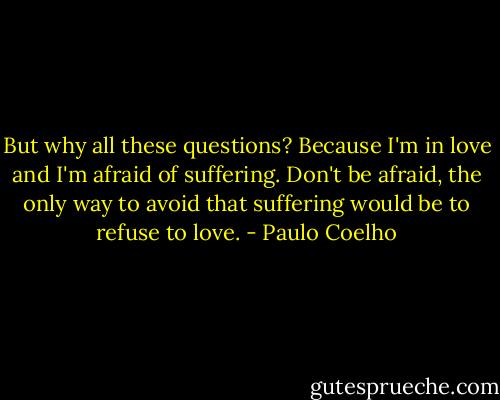 But why all these questions?<br />Because I'm in love and I'm afraid of suffering.<br />Don't be afraid, the only way to avoid that suffering would be to refuse to love. - Paulo Coelho