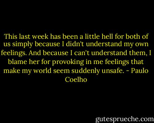This last week has been a little hell for both of us simply because I didn't understand my own feelings. And because I can't understand them, I blame her for provoking in me feelings that make my world seem suddenly unsafe. - Paulo Coelho
