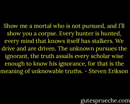 Show me a mortal who is not pursued, and I’ll show you a corpse. Every hunter is hunted, every mind that knows itself has stalkers. We drive and are driven. The unknown pursues the ignorant, the truth assails every scholar wise enough to know his ignorance, for that is the meaning of unknowable truths. - Steven Erikson