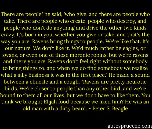 There are people,' he said, 'who give, and there are people who take. There are people who create, people who destroy, and people who don't do anything and drive the other two kinds crazy. It's born in you, whether you give or take, and that's the way you are. Ravens bring things to people. We're like that. It's our nature. We don't like it. We'd much rather be eagles, or swans, or even one of those moronic robins, but we're ravens and there you are. Ravens don't feel right without somebody to bring things to, and when we do find somebody we realize what a silly business it was in the first place." He made a sound between a chuckle and a cough. "Ravens are pretty neurotic birds. We're closer to people than any other bird, and we're bound to them all our lives, but we don't have to like them. You think we brought Elijah food because we liked him? He was an old man with a dirty beard. - Peter S. Beagle