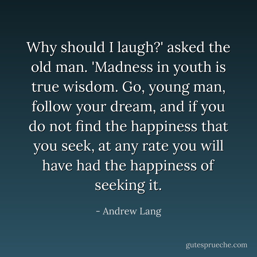 Why should I laugh?' asked the old man. 'Madness in youth is true wisdom. Go, young man, follow your dream, and if you do not find the happiness that you seek, at any rate you will have had the happiness of seeking it. - Andrew Lang