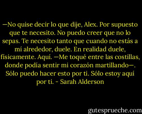 —No quise decir lo que dije, Alex. Por supuesto que te necesito. No puedo creer que no lo sepas. Te necesito tanto que cuando no estás a mí alrededor, duele. En realidad duele, físicamente. Aquí. —Me toqué entre las costillas, donde podía sentir mi corazón martillando—. Sólo puedo hacer esto por ti. Sólo estoy aquí por ti. - Sarah Alderson