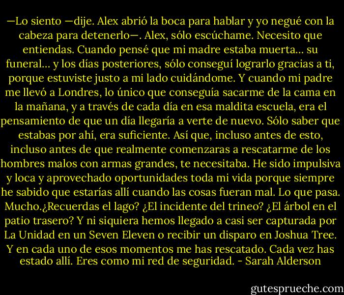 —Lo siento —dije. Alex abrió la boca para hablar y yo negué con la cabeza para detenerlo—. Alex, sólo escúchame. Necesito que entiendas. Cuando pensé que mi madre estaba muerta… su funeral… y los días posteriores, sólo conseguí lograrlo gracias a ti, porque estuviste justo a mi lado cuidándome. Y cuando mi padre me llevó a Londres, lo único que conseguía sacarme de la cama en la mañana, y a través de cada día en esa maldita escuela, era el pensamiento de que un día llegaría a verte de nuevo. Sólo saber que estabas por ahí, era suficiente. Así que, incluso antes de esto, incluso antes de que realmente comenzaras a rescatarme de los hombres malos con armas grandes, te necesitaba. He sido impulsiva y loca y aprovechado oportunidades toda mi vida porque siempre he sabido que estarías allí cuando las cosas fueran mal. Lo que pasa. Mucho.¿Recuerdas el lago? ¿El incidente del trineo? ¿El árbol en el patio trasero? Y ni siquiera hemos llegado a casi ser capturada por La Unidad en un Seven Eleven o recibir un disparo en Joshua Tree. Y en cada uno de esos momentos me has rescatado. Cada vez has estado allí. Eres como mi red de seguridad. - Sarah Alderson
