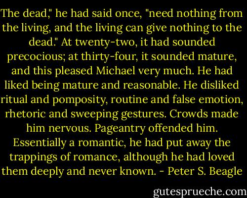 The dead," he had said once, "need nothing from the living, and the living can give nothing to the dead." At twenty-two, it had sounded precocious; at thirty-four, it sounded mature, and this pleased Michael very much. He had liked being mature and reasonable. He disliked ritual and pomposity, routine and false emotion, rhetoric and sweeping gestures. Crowds made him nervous. Pageantry offended him. Essentially a romantic, he had put away the trappings of romance, although he had loved them deeply and never known. - Peter S. Beagle