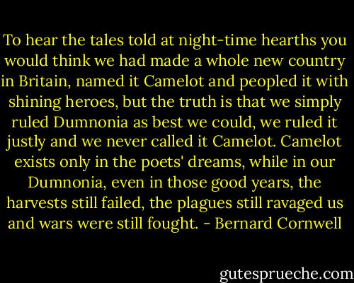 To hear the tales told at night-time hearths you would think we had made a whole new country in Britain, named it Camelot and peopled it with shining heroes, but the truth is that we simply ruled Dumnonia as best we could, we ruled it justly and we never called it Camelot. Camelot exists only in the poets' dreams, while in our Dumnonia, even in those good years, the harvests still failed, the plagues still ravaged us and wars were still fought. - Bernard Cornwell