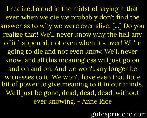 I realized aloud in the midst of saying it that even when we die we probably don't find the answer as to why we were ever alive. [...] Do you realize that! We'll never know why the hell any of it happened, not even when it's over! We're going to die and not even know. We'll never know, and all this meaningless will just go on and on and on. And we won't any longer be witnesses to it. We won't have even that little bit of power to give meaning to it in our minds. We'll just be gone, dead, dead, dead, without ever knowing. - Anne Rice
