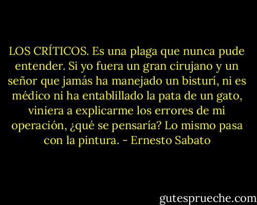 LOS CRÍTICOS. Es una plaga que nunca pude entender. Si yo fuera un gran cirujano y un señor que jamás ha manejado un bisturí, ni es médico ni ha entablillado la pata de un gato, viniera a explicarme los errores de mi operación, ¿qué se pensaría? Lo mismo pasa con la pintura. - Ernesto Sabato