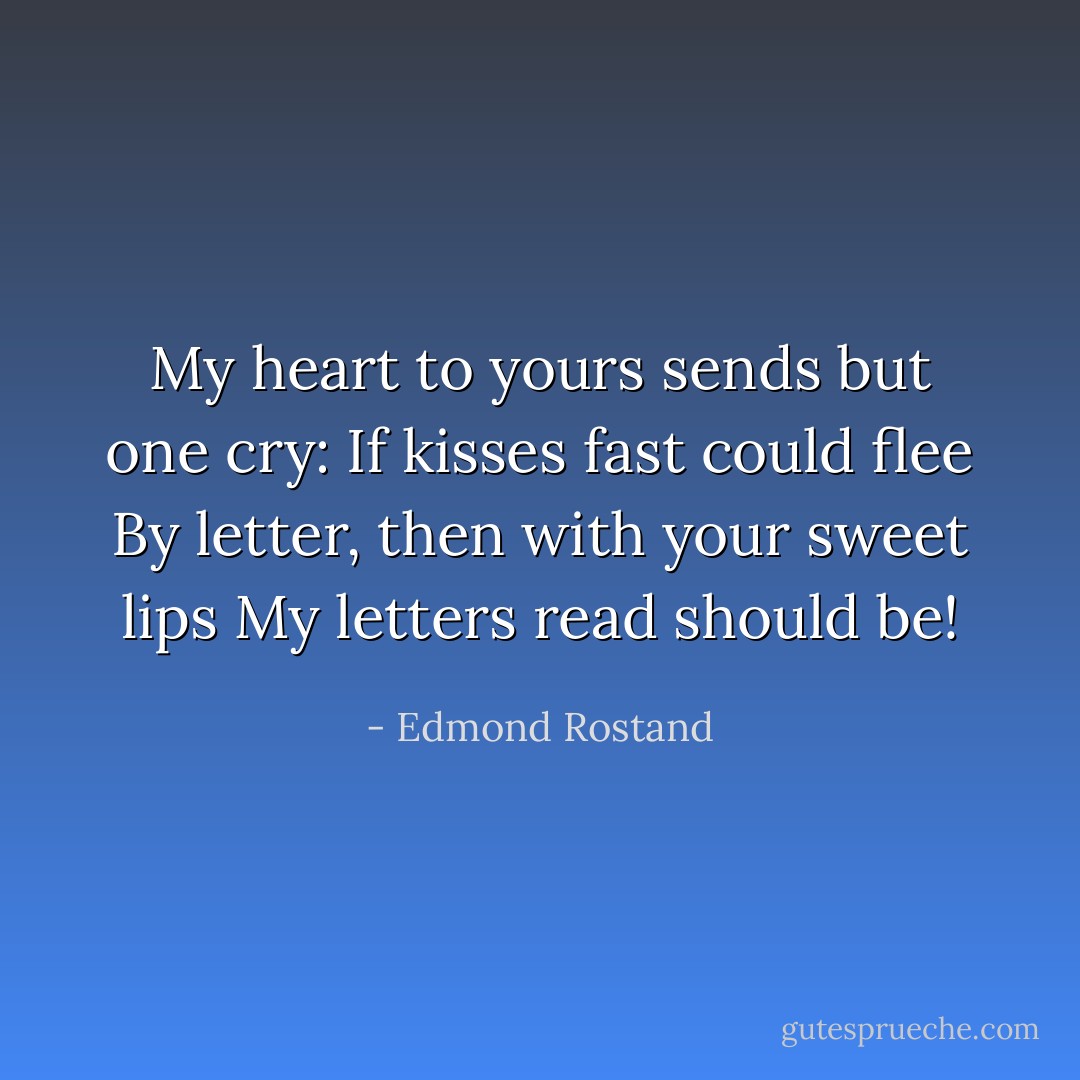 My heart to yours sends but one cry:<br />If kisses fast could flee<br />By letter, then with your sweet lips<br />My letters read should be! - Edmond Rostand