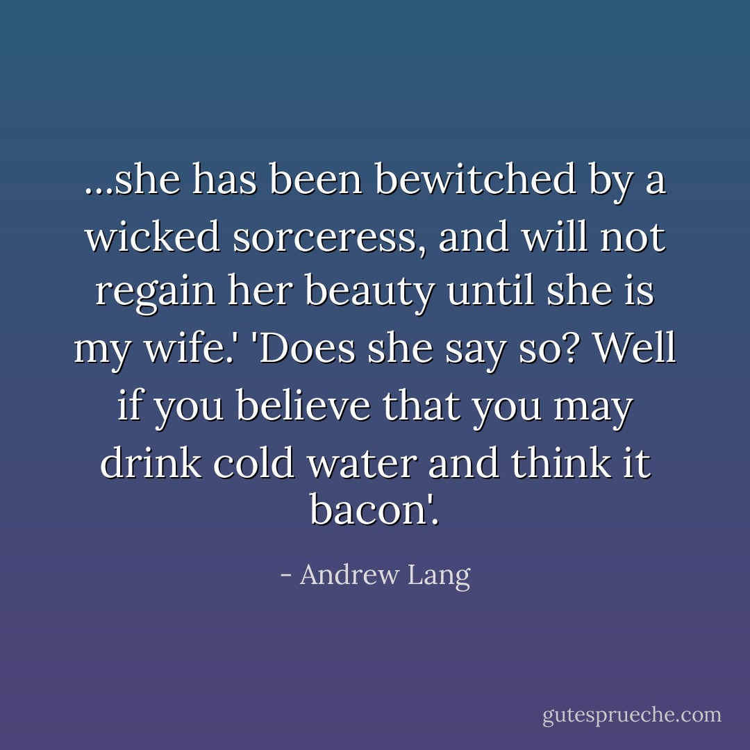 ...she has been bewitched by a wicked sorceress, and will not regain her beauty until she is my wife.'<br />'Does she say so? Well if you believe that you may drink cold water and think it bacon'. - Andrew Lang