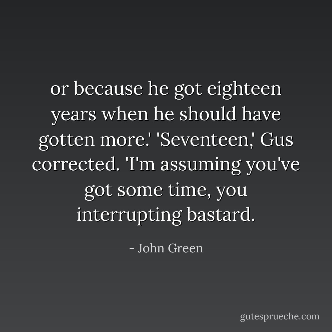or because he got eighteen years when he should have gotten more.'<br />'Seventeen,' Gus corrected.<br />'I'm assuming you've got some time, you interrupting bastard. - John Green